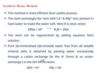 Synthetic Resins Method:
This method is more efficient than zeolite process.
The resin exchanges Na+
ions with Ca2+
& Mg2+
ions present in
hard water to make the water soft. Here R is resin anion.
2RNa + M2+
R2M + 2Na+
The resin can be regenerated by adding aqueous NaCl
solution.
Pure de-mineralised (de-ionised) water free from all soluble
mineral salts is obtained by passing water successively
through a cation exchange (in the H+
form) & an anion-
exchange ( in the OH-
form) resins.
2RH + M2+
MR2 + 2H+
 