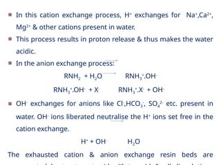 In this cation exchange process, H+
exchanges for Na+
,Ca2+
,
Mg2+
& other cations present in water.
This process results in proton release & thus makes the water
acidic.
In the anion exchange process:
RNH2 + H2O RNH3
+
.OH-
RNH3
+
.OH-
+ X-
RNH3
+
.X-
+ OH-
OH-
exchanges for anions like Cl-
,HCO3
-
, SO4
2-
etc. present in
water. OH-
ions liberated neutralise the H+
ions set free in the
cation exchange.
H+
+ OH-
H2O
The exhausted cation & anion exchange resin beds are
 