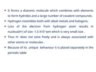 It forms a diatomic molecule which combines with elements
to form hydrides and a large number of covalent compounds.
Hydrogen resembles both with alkali metals and halogens.
Loss of the electron from hydrogen atom results in
nucleus(H+
) of size -1.5 X10–3
pm which is very small size .
Thus H+
does not exist freely and is always associated with
other atoms or molecules .
Because of its unique behaviour it is placed separately in the
periodic table
 
