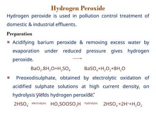 Hydrogen Peroxide
Hydrogen peroxide is used in pollution control treatment of
domestic & industrial effluents.
Preparation
Acidifying barium peroxide & removing excess water by
evaporation under reduced pressure gives hydrogen
peroxide.
BaO2.8H2O+H2SO4 BaSO4+H2O2+8H2O
Preoxodisulphate, obtained by electrolytic oxidation of
acidified sulphate solutions at high current density, on
hydrolysis yields hydrogen peroxide.
2HSO4
- electrolysis
HO3SOOSO3H hydrolysis
2HSO4
-
+2H+
+H2O2
 