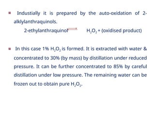 Industially it is prepared by the auto-oxidation of 2-
alklylanthraquinols.
2-ethylanthraquinol H2O2 + (oxidised product)
In this case 1% H2O2 is formed. It is extracted with water &
concentrated to 30% (by mass) by distillation under reduced
pressure. It can be further concentrated to 85% by careful
distillation under low pressure. The remaining water can be
frozen out to obtain pure H2O2.
 