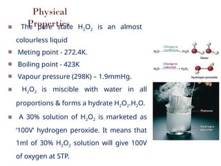 Physical
Properties
The pure state H2O2 is an almost
colourless liquid
Meting point - 272.4K.
Boiling point - 423K
Vapour pressure (298K) – 1.9mmHg.
H2O2 is miscible with water in all
proportions & forms a hydrate H2O2.H2O.
A 30% solution of H2O2 is marketed as
‘100V’ hydrogen peroxide. It means that
1ml of 30% H2O2 solution will give 100V
of oxygen at STP.
 