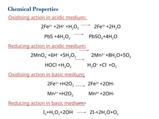 Chemical Properties
Oxidising action in acidic medium:
2Fe2+
+2H+
+H2O2 2Fe3+
+2H2O
PbS +4H2O2 PbSO4+4H2O
Reducing action in acidic medium:
2MnO4
-
+6H+
+5H2O2 2Mn2+
+8H2O+5O2
HOCl +H2O2 H3O+
+Cl-
+O2
Oxidising action in basic medium:
2Fe2+
+H2O2 2Fe3+
+2OH-
Mn2+
+H2O2 Mn4+
+2OH-
Reducing action in basic medium:
I2+H2O2+2OH-
2I-+2H2O+O2
 