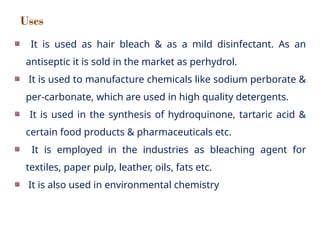 It is used as hair bleach & as a mild disinfectant. As an
antiseptic it is sold in the market as perhydrol.
It is used to manufacture chemicals like sodium perborate &
per-carbonate, which are used in high quality detergents.
It is used in the synthesis of hydroquinone, tartaric acid &
certain food products & pharmaceuticals etc.
It is employed in the industries as bleaching agent for
textiles, paper pulp, leather, oils, fats etc.
It is also used in environmental chemistry
Uses
 