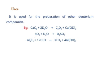 Uses
It is used for the preparation of other deuterium
compounds.
Eg: CaC2 + 2D2O C
→ 2D2 + Ca(OD)2
SO3 + D2O D
→ 2SO4
Al4C3 + 12D2O 3CD
→ 4 + 4Al(OD)3
 