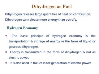 Dihydrogen as Fuel
Dihydrogen releases large quantities of heat on combustion.
Dihydrogen can release more energy than petrol's.
The basic principle of hydrogen economy is the
transportation & storage of energy in the form of liquid or
gaseous dihydrogen.
Energy is transmitted in the form of dihydrogen & not as
electric power.
It is also used in fuel cells for generation of electric power.
Hydrogen Economy
 