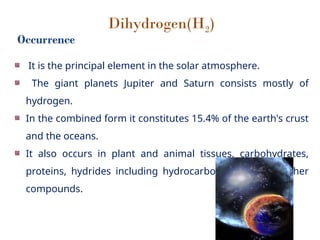 Dihydrogen(H2)
Occurrence
It is the principal element in the solar atmosphere.
The giant planets Jupiter and Saturn consists mostly of
hydrogen.
In the combined form it constitutes 15.4% of the earth's crust
and the oceans.
It also occurs in plant and animal tissues, carbohydrates,
proteins, hydrides including hydrocarbons and many other
compounds.
 
