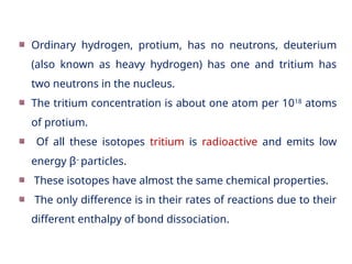 Ordinary hydrogen, protium, has no neutrons, deuterium
(also known as heavy hydrogen) has one and tritium has
two neutrons in the nucleus.
The tritium concentration is about one atom per 1018
atoms
of protium.
Of all these isotopes tritium is radioactive and emits low
energy β–
particles.
These isotopes have almost the same chemical properties.
The only difference is in their rates of reactions due to their
different enthalpy of bond dissociation.
 