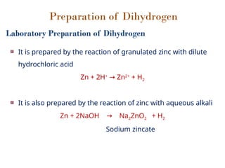 Preparation of Dihydrogen
Laboratory Preparation of Dihydrogen
It is prepared by the reaction of granulated zinc with dilute
hydrochloric acid
Zn + 2H+
Zn
→ 2+
+ H2
It is also prepared by the reaction of zinc with aqueous alkali
Zn + 2NaOH Na
→ 2ZnO2 + H2
Sodium zincate
 