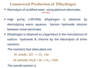 Commercial Production of Dihydrogen
Electrolysis of acidified water using platinum electrodes
electrolysis
High purity (>99.95%) dihydrogen is obtained by
electrolyzing warm aqueous barium hydroxide solution
between nickel electrodes
Dihydrogen is obtained as a byproduct in the manufacture of
sodium hydroxide & chlorine by the electrolysis of brine
solutions
The reactions that takes place are:
At anode : 2Cl-
Cl
→ 2 +2e-
At cathode: 2H2O + 2e-
H
→ 2 + 2OH-
The overall reaction is
 