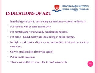 INDICATIONS OF ART
 Introducing oral care to very young not previously exposed to dentistry.
 For patients with extreme fear/anxiety.
 For mentally and / or physically handicapped patients.
 For home – bound elderly and those living in nursing homes.
 In high – risk caries clinics as an intermediate treatment to stabilize
conditions.
 Only in small cavities (involving dentin)
 Public health programs
 Those cavities that are accessible to hand instruments.
10
 