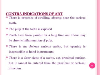 CONTRA INDICATIONS OF ART
 There is presence of swelling/ abscess near the carious
tooth.
 The pulp of the tooth is exposed
 Teeth have been painful for a long time and there may
be chronic inflammation of pulp.
 There is an obvious carious cavity, but opening is
inaccessible to hand instruments.
 There is a clear signs of a cavity, e.g. proximal surface,
but it cannot be entered from the proximal or occlusal
direction.
11
 