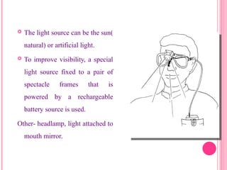  The light source can be the sun(
natural) or artificial light.
 To improve visibility, a special
light source fixed to a pair of
spectacle frames that is
powered by a rechargeable
battery source is used.
Other- headlamp, light attached to
mouth mirror.
17
 