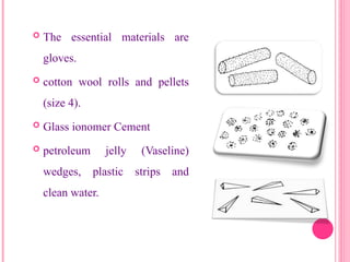  The essential materials are
gloves.
 cotton wool rolls and pellets
(size 4).
 Glass ionomer Cement
 petroleum jelly (Vaseline)
wedges, plastic strips and
clean water.
18
 