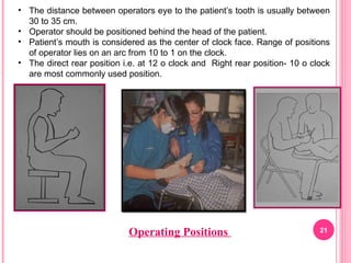 Operating Positions 21
• The distance between operators eye to the patient’s tooth is usually between
30 to 35 cm.
• Operator should be positioned behind the head of the patient.
• Patient’s mouth is considered as the center of clock face. Range of positions
of operator lies on an arc from 10 to 1 on the clock.
• The direct rear position i.e. at 12 o clock and Right rear position- 10 o clock
are most commonly used position.
 