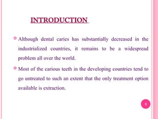 INTRODUCTION
 Although dental caries has substantially decreased in the
industrialized countries, it remains to be a widespread
problem all over the world.
 Most of the carious teeth in the developing countries tend to
go untreated to such an extent that the only treatment option
available is extraction.
3
 