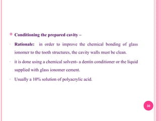  Conditioning the prepared cavity –
- Rationale: in order to improve the chemical bonding of glass
ionomer to the tooth structures, the cavity walls must be clean.
- it is done using a chemical solvent- a dentin conditioner or the liquid
supplied with glass ionomer cement.
- Usually a 10% solution of polyacrylic acid.
30
 
