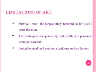 LIMITATIONS OF ART
 Survival rate - the largest study reported so far is of 3
years duration.
 The techniques acceptance by oral health care personnel
is not yet assured.
 limited to small and medium sized, one surface lesions
36
 