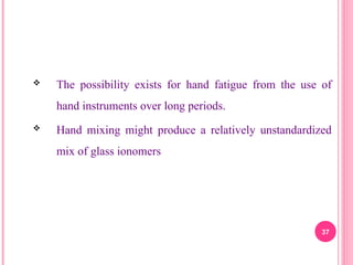  The possibility exists for hand fatigue from the use of
hand instruments over long periods.
 Hand mixing might produce a relatively unstandardized
mix of glass ionomers
37
 