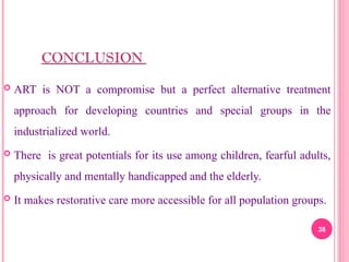 CONCLUSION
 ART is NOT a compromise but a perfect alternative treatment
approach for developing countries and special groups in the
industrialized world.
 There is great potentials for its use among children, fearful adults,
physically and mentally handicapped and the elderly.
 It makes restorative care more accessible for all population groups.
38
 