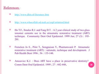  http://www.dhin.nl/literature.htm
 http://www.whocollab.od.mah.se/expl/artintrod.html
 Ho T.F., Smales R.J. and Fang D.T. : A 2 year clinical study of two glass
ionomer cements use in the atraumatic restorative treatment (ART)
technique. Community Dent Oral Epidemiol. 1999 Jun; 27 (3) : 195-
201.
 Frencken Jo E., Pilot T., Songpaisan Y., Phantumvanit P. Atraumatic
restorative treatment (ART) : rationale, technique and development. J
Pub Health Dent 1996 ; 56 : 135-140.
 Anusavice K.J. : Does ART have a place in preservative dentistry?
Comm Dent Oral Epidemiol. 1999 ; 27 : 442-448. 39
References :
 