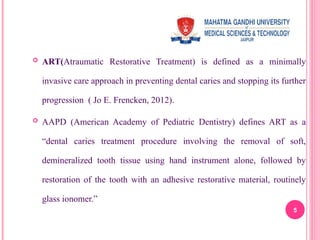 ART(Atraumatic Restorative Treatment) is defined as a minimally
invasive care approach in preventing dental caries and stopping its further
progression ( Jo E. Frencken, 2012).
 AAPD (American Academy of Pediatric Dentistry) defines ART as a
“dental caries treatment procedure involving the removal of soft,
demineralized tooth tissue using hand instrument alone, followed by
restoration of the tooth with an adhesive restorative material, routinely
glass ionomer.”
5
 