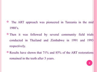  The ART approach was pioneered in Tanzania in the mid
1980’s.
 Then it was followed by several community field trials
conducted in Thailand and Zimbabwe in 1991 and 1993
respectively.
 Results have shown that 71% and 85% of the ART restorations
remained in the teeth after 3 years.
8
 