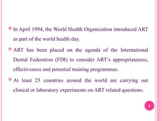  In April 1994, the World Health Organization introduced ART
as part of the world health day.
 ART has been placed on the agenda of the International
Dental Federation (FDI) to consider ART’s appropriateness,
effectiveness and potential training programmes.
 At least 25 countries around the world are carrying out
clinical or laboratory experiments on ART related questions.
9
 