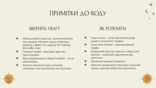 ❖ Можна робити прогноз для Impressions,
але окремо. Міняйте назву стовпчика
вашому у файлі та у коді де Re-making
the traﬃc chart
❖ Перший графік - ваші дані, другий -
прогнозовані
❖ Вам запропонують зберегти файл - то не
обов’язково
❖ Можете дописати дати останніх
оновлень, там зупинились на 2022 році
❖ Чорні точки - спостереження щодо
нашого поточного трафіку
❖ Синя лінія (темна) - прогнозований
трафік
❖ Блакитний простір навколо синьої лінії
(світле) – можливе відхилення від
прогнозу
❖ Значення менше 0 ігоруйте
❖ Прогноз продовжує/посилює існуючий
тренд, здатний побачити сезонність.
ПРИМІТКИ ДО КОДУ
ЗВЕРНІТЬ УВАГУ ЯК РОЗУМІТИ
 