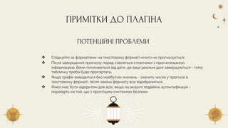 ❖ Слідкуйте за форматами: на текстовому форматі нічого не прогнозується
❖ Після завершення прогнозу поряд з’являться стовпчики з прогнозованою
інформацією. Вони починаються від дати, де ваші реальні дані завершуються - тому
табличку треба буде прогортати.
❖ Якщо графік виводиться без майбутніх значень - значить числа у прогнозі в
текстовому форматі, після заміни формату все відобразиться
❖ Файл має бути відкритим для всіх; якщо на акаунті подвійна аутентифікація -
перейдіть на той, що з простішою системою безпеки
ПРИМІТКИ ДО ПЛАГІНА
ПОТЕНЦІЙНІ ПРОБЛЕМИ
 