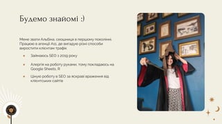 Будемо знайомі :)
Мене звати Альбіна, сеошниця в першому поколінні.
Працюю в агенції A11, де вигадую різні способи
виростити клієнтам трафік
● Займаюсь SEO з 2019 року
● Алергія на роботу руками, тому покладаюсь на
Google Sheets, R
● Ціную роботу в SEO за яскраві враження від
клієнтських сайтів
 