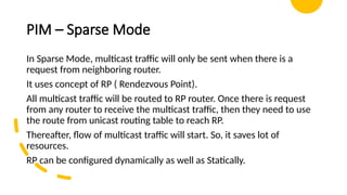 PIM – Sparse Mode
In Sparse Mode, multicast traffic will only be sent when there is a
request from neighboring router.
It uses concept of RP ( Rendezvous Point).
All multicast traffic will be routed to RP router. Once there is request
from any router to receive the multicast traffic, then they need to use
the route from unicast routing table to reach RP.
Thereafter, flow of multicast traffic will start. So, it saves lot of
resources.
RP can be configured dynamically as well as Statically.
 