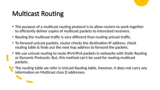 Multicast Routing
• The purpose of a multicast routing protocol is to allow routers to work together
to efficiently deliver copies of multicast packets to interested receivers.
• Routing the multicast traffic is very different than routing unicast traffic.
• To forward unicast packets, router checks the destination IP address, check
routing table & finds out the next hop address to forward the packets.
• We use unicast routing to route IPv4/IPv6 packets in networks with Static Routing
or Dynamic Protocols. But, this method can’t be used for routing multicast
packets.
• The routing table we refer is Unicast Routing table, however, it does not carry any
information on Multicast class D addresses.
 
