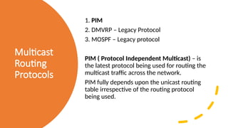 Multicast
Routing
Protocols
1. PIM
2. DMVRP – Legacy Protocol
3. MOSPF – Legacy protocol
PIM ( Protocol Independent Multicast) – is
the latest protocol being used for routing the
multicast traffic across the network.
PIM fully depends upon the unicast routing
table irrespective of the routing protocol
being used.
 