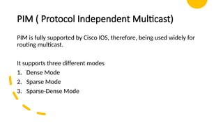 PIM ( Protocol Independent Multicast)
PIM is fully supported by Cisco IOS, therefore, being used widely for
routing multicast.
It supports three different modes
1. Dense Mode
2. Sparse Mode
3. Sparse-Dense Mode
 
