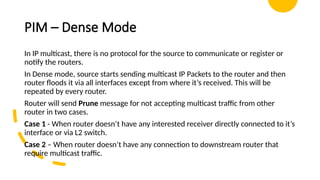 PIM – Dense Mode
In IP multicast, there is no protocol for the source to communicate or register or
notify the routers.
In Dense mode, source starts sending multicast IP Packets to the router and then
router floods it via all interfaces except from where it’s received. This will be
repeated by every router.
Router will send Prune message for not accepting multicast traffic from other
router in two cases.
Case 1 - When router doesn’t have any interested receiver directly connected to it’s
interface or via L2 switch.
Case 2 – When router doesn’t have any connection to downstream router that
require multicast traffic.
 