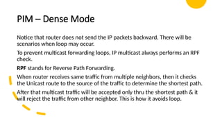 PIM – Dense Mode
Notice that router does not send the IP packets backward. There will be
scenarios when loop may occur.
To prevent multicast forwarding loops, IP multicast always performs an RPF
check.
RPF stands for Reverse Path Forwarding.
When router receives same traffic from multiple neighbors, then it checks
the Unicast route to the source of the traffic to determine the shortest path.
After that multicast traffic will be accepted only thru the shortest path & it
will reject the traffic from other neighbor. This is how it avoids loop.
 