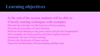 At the end of the session students will be able to :
•Classify staining techniques with examples
•Describe the principle and Mechanisms of Gram staining
•Describe the procedure of Gram Staining
•Perform Gram Staining on the given smear and give the interpretation
•Give examples for Gram positive and Gram negative bacteria
•Enumerate the uses of Gram staining
•Discuss the limitations of Gram staining
•Name the modifications of Gram staining and their uses
 