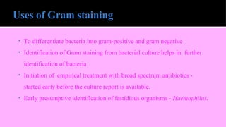 • To differentiate bacteria into gram-positive and gram negative
• Identification of Gram staining from bacterial culture helps in further
identification of bacteria
• Initiation of empirical treatment with broad spectrum antibiotics -
started early before the culture report is available.
• Early presumptive identification of fastidious organisms - Haemophilus.
 