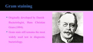  Originally developed by Danish
Bacteriologist, Hans Christian
Gram (1884).
 Gram stain still remains the most
widely used test in diagnostic
bacteriology.
 