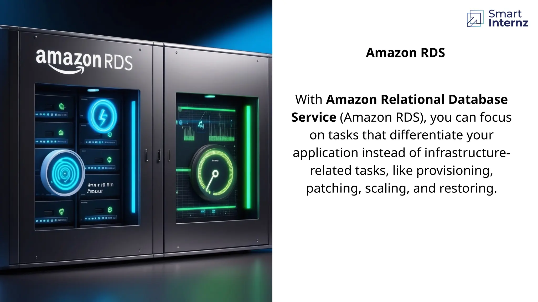 Amazon RDS
With Amazon Relational Database
Service (Amazon RDS), you can focus
on tasks that differentiate your
application instead of infrastructure-
related tasks, like provisioning,
patching, scaling, and restoring.
 