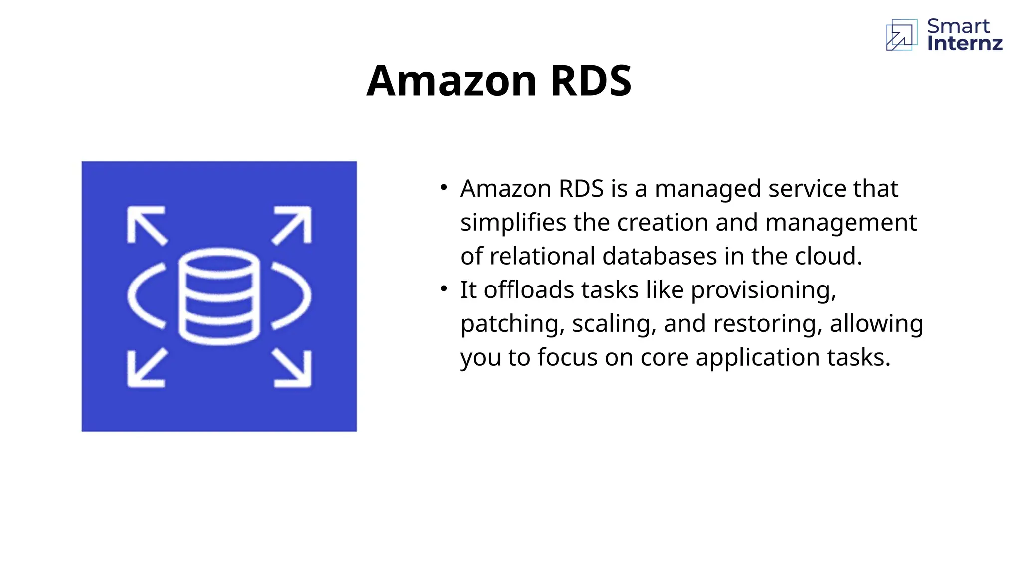 • Amazon RDS is a managed service that
simplifies the creation and management
of relational databases in the cloud.
• It offloads tasks like provisioning,
patching, scaling, and restoring, allowing
you to focus on core application tasks.
Amazon RDS
 