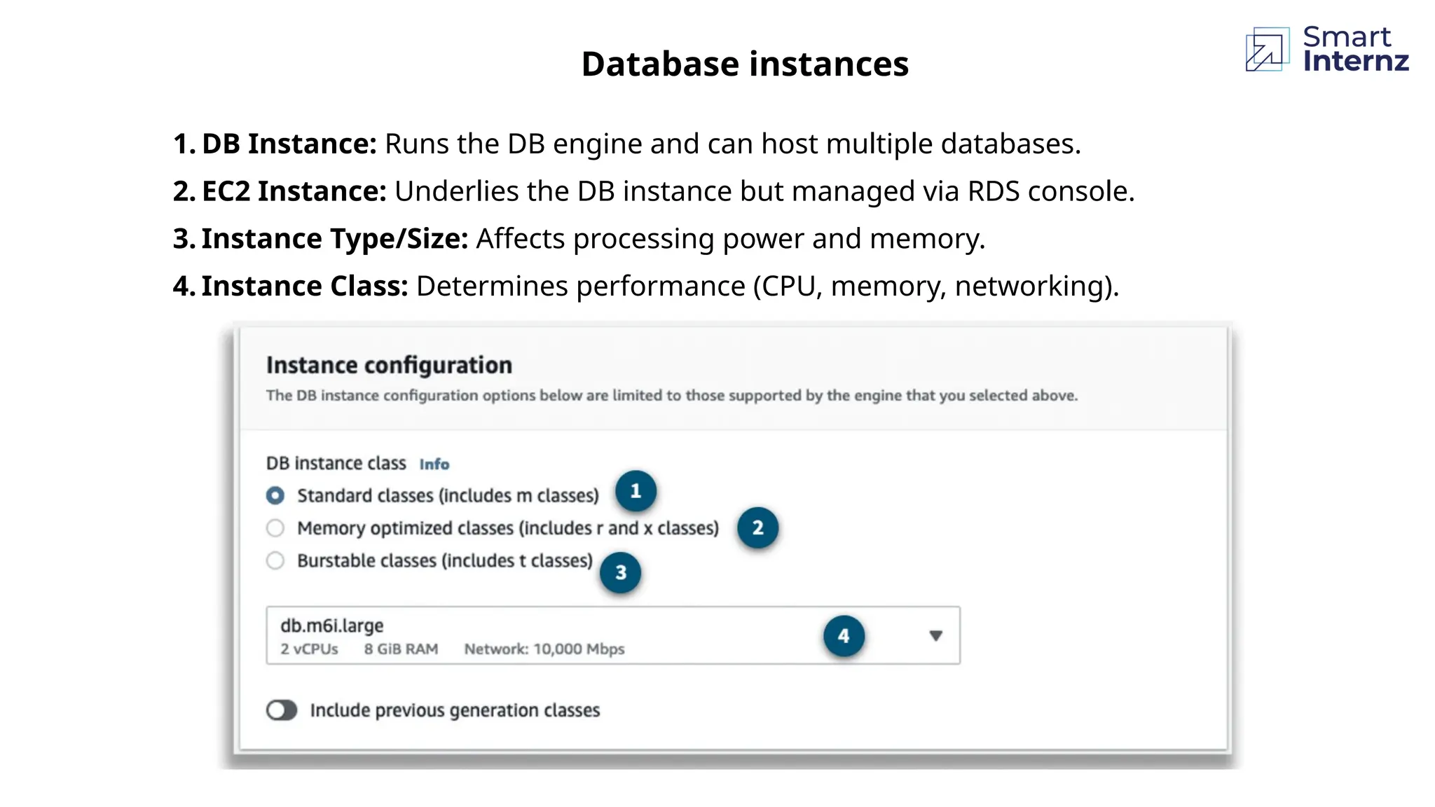 Database instances
1. DB Instance: Runs the DB engine and can host multiple databases.
2. EC2 Instance: Underlies the DB instance but managed via RDS console.
3. Instance Type/Size: Affects processing power and memory.
4. Instance Class: Determines performance (CPU, memory, networking).
 
