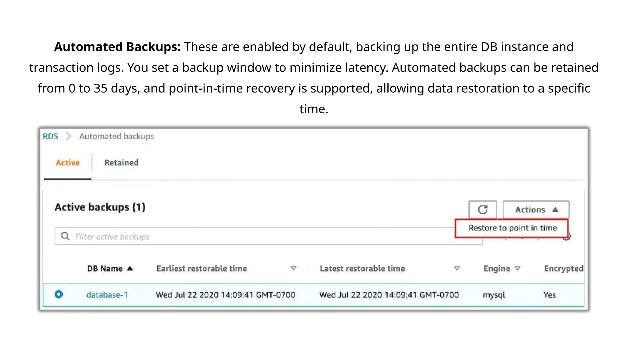 Automated Backups: These are enabled by default, backing up the entire DB instance and
transaction logs. You set a backup window to minimize latency. Automated backups can be retained
from 0 to 35 days, and point-in-time recovery is supported, allowing data restoration to a specific
time.
 