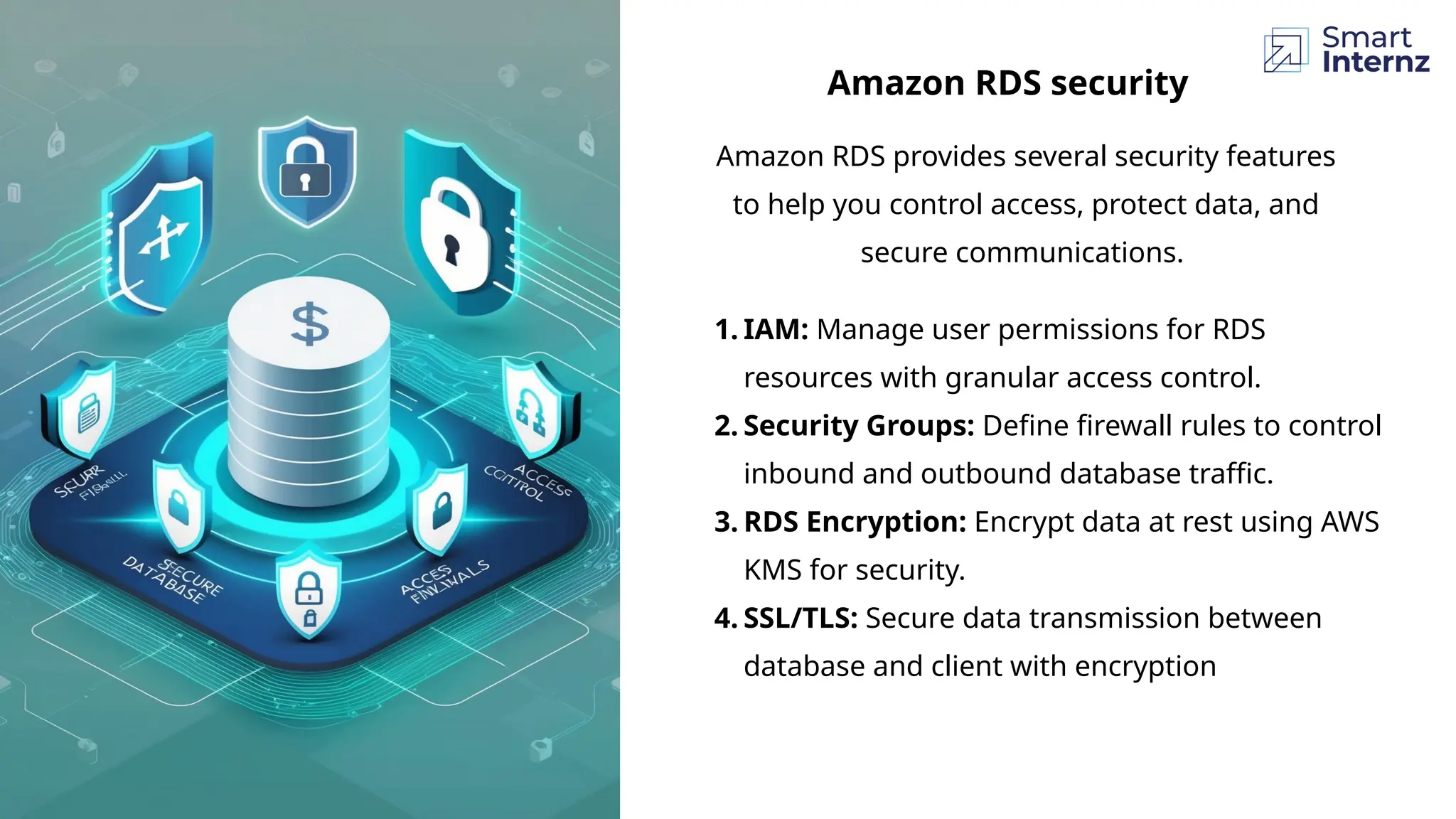 Amazon RDS provides several security features
to help you control access, protect data, and
secure communications.
Amazon RDS security
1. IAM: Manage user permissions for RDS
resources with granular access control.
2. Security Groups: Define firewall rules to control
inbound and outbound database traffic.
3. RDS Encryption: Encrypt data at rest using AWS
KMS for security.
4. SSL/TLS: Secure data transmission between
database and client with encryption
 