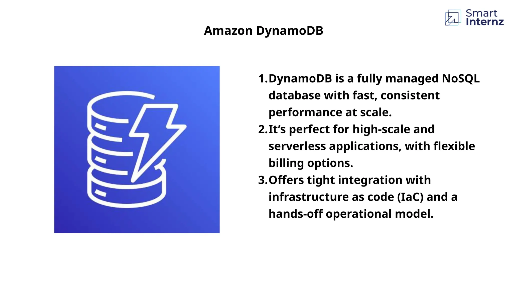 1.DynamoDB is a fully managed NoSQL
database with fast, consistent
performance at scale.
2.It’s perfect for high-scale and
serverless applications, with flexible
billing options.
3.Offers tight integration with
infrastructure as code (IaC) and a
hands-off operational model.
Amazon DynamoDB
 