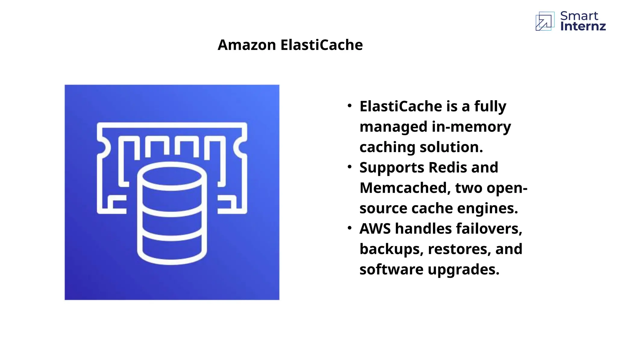 Amazon ElastiCache
• ElastiCache is a fully
managed in-memory
caching solution.
• Supports Redis and
Memcached, two open-
source cache engines.
• AWS handles failovers,
backups, restores, and
software upgrades.
 