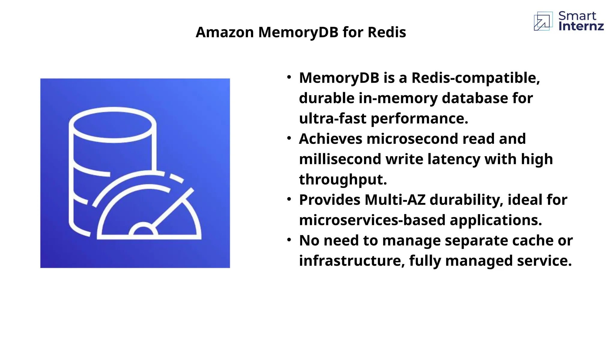 • MemoryDB is a Redis-compatible,
durable in-memory database for
ultra-fast performance.
• Achieves microsecond read and
millisecond write latency with high
throughput.
• Provides Multi-AZ durability, ideal for
microservices-based applications.
• No need to manage separate cache or
infrastructure, fully managed service.
Amazon MemoryDB for Redis
 