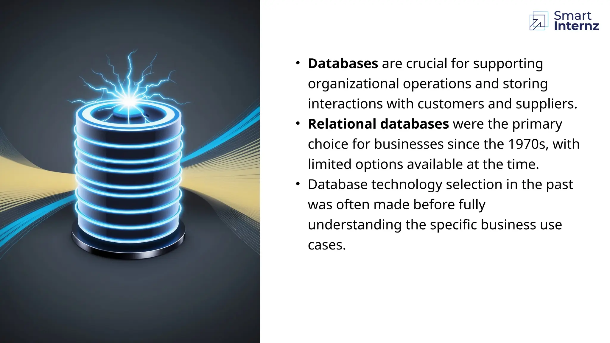 • Databases are crucial for supporting
organizational operations and storing
interactions with customers and suppliers.
• Relational databases were the primary
choice for businesses since the 1970s, with
limited options available at the time.
• Database technology selection in the past
was often made before fully
understanding the specific business use
cases.
 