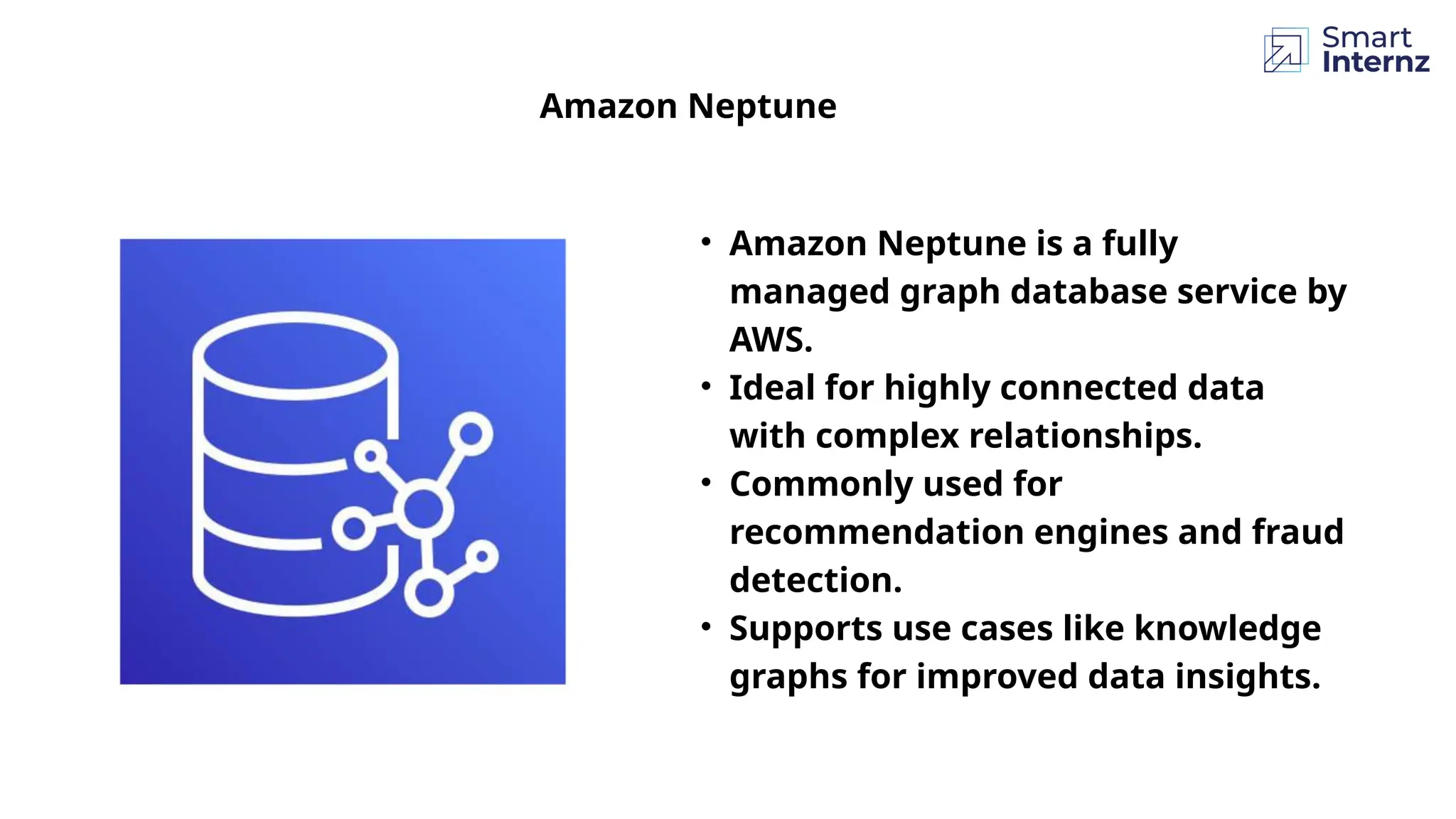 Amazon Neptune
• Amazon Neptune is a fully
managed graph database service by
AWS.
• Ideal for highly connected data
with complex relationships.
• Commonly used for
recommendation engines and fraud
detection.
• Supports use cases like knowledge
graphs for improved data insights.
 